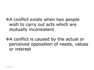 A conflict exists when two people
wish to carry out acts which are
mutually inconsistent
A conflict is caused by the actual or
perceived opposition of needs, values
or interest
2/15/2021 3
 