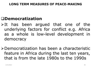 LONG TERM MEASURES OF PEACE-MAKING
Democratization
It has been argued that one of the
underlying factors for conflict e.g. Africa
as a whole is low-level development in
democracy
Democratization has been a characteristic
feature in Africa during the last ten years,
that is from the late 1980s to the 1990s
2/15/2021 30
 