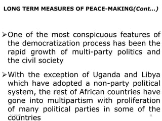 LONG TERM MEASURES OF PEACE-MAKING(Cont…)
One of the most conspicuous features of
the democratization process has been the
rapid growth of multi-party politics and
the civil society
With the exception of Uganda and Libya
which have adopted a non-party political
system, the rest of African countries have
gone into multipartism with proliferation
of many political parties in some of the
countries
2/15/2021 31
 