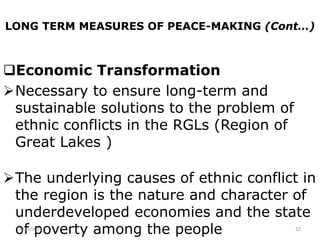 LONG TERM MEASURES OF PEACE-MAKING (Cont…)
Economic Transformation
Necessary to ensure long-term and
sustainable solutions to the problem of
ethnic conflicts in the RGLs (Region of
Great Lakes )
The underlying causes of ethnic conflict in
the region is the nature and character of
underdeveloped economies and the state
of poverty among the people
2/15/2021 32
 