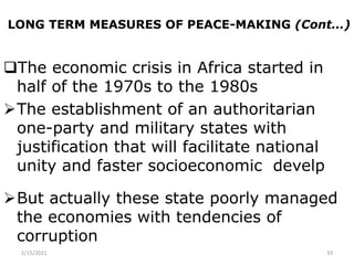 LONG TERM MEASURES OF PEACE-MAKING (Cont…)
The economic crisis in Africa started in
half of the 1970s to the 1980s
The establishment of an authoritarian
one-party and military states with
justification that will facilitate national
unity and faster socioeconomic develp
But actually these state poorly managed
the economies with tendencies of
corruption
2/15/2021 33
 