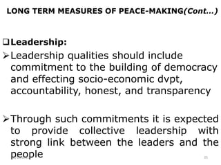 LONG TERM MEASURES OF PEACE-MAKING(Cont…)
Leadership:
Leadership qualities should include
commitment to the building of democracy
and effecting socio-economic dvpt,
accountability, honest, and transparency
Through such commitments it is expected
to provide collective leadership with
strong link between the leaders and the
people
2/15/2021 35
 