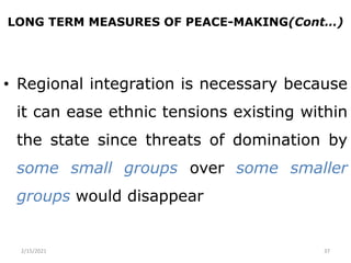 LONG TERM MEASURES OF PEACE-MAKING(Cont…)
• Regional integration is necessary because
it can ease ethnic tensions existing within
the state since threats of domination by
some small groups over some smaller
groups would disappear
2/15/2021 37
 