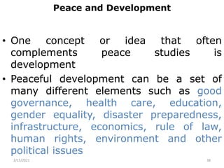 Peace and Development
• One concept or idea that often
complements peace studies is
development
• Peaceful development can be a set of
many different elements such as good
governance, health care, education,
gender equality, disaster preparedness,
infrastructure, economics, rule of law,
human rights, environment and other
political issues
2/15/2021 38
 