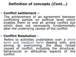 Definition of concepts (Cont…)
• Conflict settlement –
The achievement of an agreement between
conflicting parties on political level which
enables them to end an armed conflict but
which does not necessarily fundamentally
alter the underlying causes of the conflict
• Conflict Resolution –
Refers to activities undertaken over a short
term and medium term dealing with, and
aiming at overcoming, the deep rooted
causes of conflict, including the structural,
behavioural or attitudinal aspects of the
conflict
2/15/2021 4
 