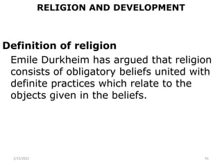 RELIGION AND DEVELOPMENT
Definition of religion
Emile Durkheim has argued that religion
consists of obligatory beliefs united with
definite practices which relate to the
objects given in the beliefs.
2/15/2021 41
 