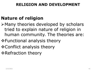 RELIGION AND DEVELOPMENT
Nature of religion
Many theories developed by scholars
tried to explain nature of religion in
human community. The theories are:
Functional analysis theory
Conflict analysis theory
Refraction theory
2/15/2021 42
 