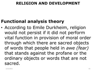 RELIGION AND DEVELOPMENT
Functional analysis theory
• According to Emile Durkheim, religion
would not persist if it did not perform
vital function in provision of moral order
through which there are sacred objects
of words that people held in awe (fear)
that stands against the profane or the
ordinary objects or words that are not
sacred.
2/15/2021 43
 