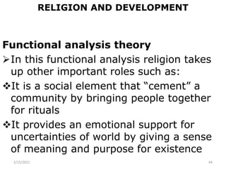 RELIGION AND DEVELOPMENT
Functional analysis theory
In this functional analysis religion takes
up other important roles such as:
It is a social element that “cement” a
community by bringing people together
for rituals
It provides an emotional support for
uncertainties of world by giving a sense
of meaning and purpose for existence
2/15/2021 44
 