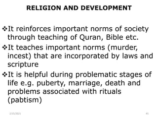 RELIGION AND DEVELOPMENT
It reinforces important norms of society
through teaching of Quran, Bible etc.
It teaches important norms (murder,
incest) that are incorporated by laws and
scripture
It is helpful during problematic stages of
life e.g. puberty, marriage, death and
problems associated with rituals
(pabtism)
2/15/2021 45
 