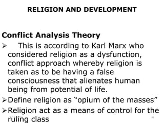 RELIGION AND DEVELOPMENT
Conflict Analysis Theory
 This is according to Karl Marx who
considered religion as a dysfunction,
conflict approach whereby religion is
taken as to be having a false
consciousness that alienates human
being from potential of life.
Define religion as “opium of the masses”
Religion act as a means of control for the
ruling class
2/15/2021 46
 