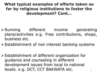 What typical examples of efforts taken so
far by religious institutions to foster the
development? Cont…
 Running different income generating
plans/activities e.g. Free contributions, shops,
business etc.
 Establishment of non interest banking systems
 Establishment of different organization for
guidance and counseling in different
development issues from local to national
levels. e.g. DCT, CCT BAKWATA etc.
2/15/2021 49
 