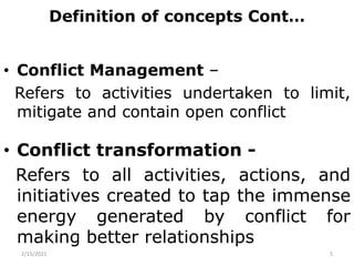 Definition of concepts Cont…
• Conflict Management –
Refers to activities undertaken to limit,
mitigate and contain open conflict
• Conflict transformation -
Refers to all activities, actions, and
initiatives created to tap the immense
energy generated by conflict for
making better relationships
2/15/2021 5
 