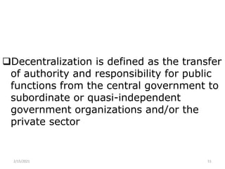 Decentralization is defined as the transfer
of authority and responsibility for public
functions from the central government to
subordinate or quasi-independent
government organizations and/or the
private sector
2/15/2021 51
 