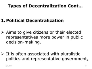 Types of Decentralization Cont…
1. Political Decentralization
 Aims to give citizens or their elected
representatives more power in public
decision-making.
 It is often associated with pluralistic
politics and representative government,
2/15/2021 52
 