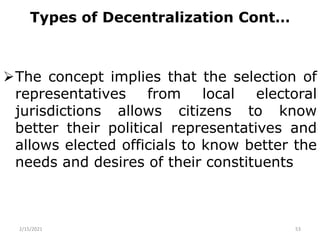 Types of Decentralization Cont…
The concept implies that the selection of
representatives from local electoral
jurisdictions allows citizens to know
better their political representatives and
allows elected officials to know better the
needs and desires of their constituents
2/15/2021 53
 