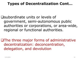 Types of Decentralization Cont…
subordinate units or levels of
government, semi-autonomous public
authorities or corporations, or area-wide,
regional or functional authorities.
The three major forms of administrative
decentralization: deconcentration,
delegation, and devolution
2/15/2021 55
 