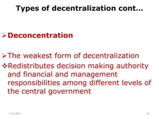 Types of decentralization cont…
Deconcentration
The weakest form of decentralization
Redistributes decision making authority
and financial and management
responsibilities among different levels of
the central government
2/15/2021 56
 