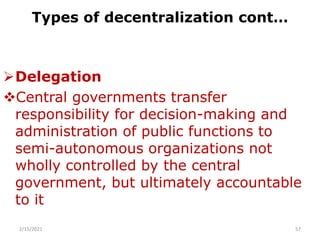 Types of decentralization cont…
Delegation
Central governments transfer
responsibility for decision-making and
administration of public functions to
semi-autonomous organizations not
wholly controlled by the central
government, but ultimately accountable
to it
2/15/2021 57
 