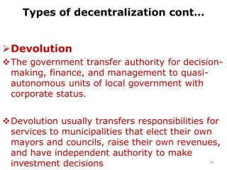 Types of decentralization cont…
Devolution
The government transfer authority for decision-
making, finance, and management to quasi-
autonomous units of local government with
corporate status.
Devolution usually transfers responsibilities for
services to municipalities that elect their own
mayors and councils, raise their own revenues,
and have independent authority to make
investment decisions
2/15/2021 58
 