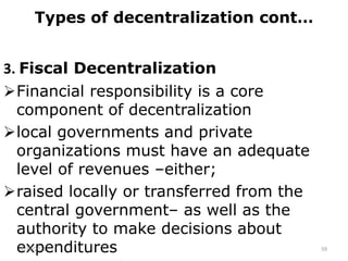 Types of decentralization cont…
3. Fiscal Decentralization
Financial responsibility is a core
component of decentralization
local governments and private
organizations must have an adequate
level of revenues –either;
raised locally or transferred from the
central government– as well as the
authority to make decisions about
expenditures
2/15/2021 59
 