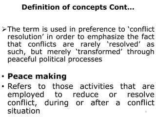 Definition of concepts Cont…
The term is used in preference to ‘conflict
resolution’ in order to emphasize the fact
that conflicts are rarely ‘resolved’ as
such, but merely ‘transformed’ through
peaceful political processes
• Peace making
• Refers to those activities that are
employed to reduce or resolve
conflict, during or after a conflict
situation
2/15/2021 6
 