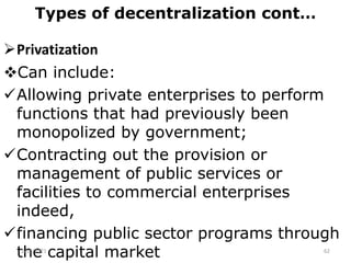 Types of decentralization cont…
Privatization
Can include:
Allowing private enterprises to perform
functions that had previously been
monopolized by government;
Contracting out the provision or
management of public services or
facilities to commercial enterprises
indeed,
financing public sector programs through
the capital market
2/15/2021 62
 