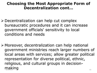 Choosing the Most Appropriate Form of
Decentralization cont…
 Decentralization can help cut complex
bureaucratic procedures and it can increase
government officials' sensitivity to local
conditions and needs
 Moreover, decentralization can help national
government ministries reach larger numbers of
local areas with services; allow greater political
representation for diverse political, ethnic,
religious, and cultural groups in decision-
making
2/15/2021 63
 