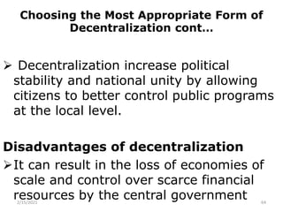 Choosing the Most Appropriate Form of
Decentralization cont…
 Decentralization increase political
stability and national unity by allowing
citizens to better control public programs
at the local level.
Disadvantages of decentralization
It can result in the loss of economies of
scale and control over scarce financial
resources by the central government
2/15/2021 64
 