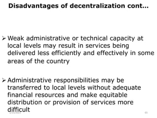 Disadvantages of decentralization cont…
 Weak administrative or technical capacity at
local levels may result in services being
delivered less efficiently and effectively in some
areas of the country
 Administrative responsibilities may be
transferred to local levels without adequate
financial resources and make equitable
distribution or provision of services more
difficult
2/15/2021 65
 