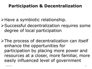 Participation & Decentralization
Have a symbiotic relationship.
Successful decentralization requires some
degree of local participation
The process of decentralization can itself
enhance the opportunities for
participation by placing more power and
resources at a closer, more familiar, more
easily influenced level of government
2/15/2021 67
 