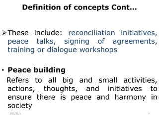 Definition of concepts Cont…
These include: reconciliation initiatives,
peace talks, signing of agreements,
training or dialogue workshops
• Peace building
Refers to all big and small activities,
actions, thoughts, and initiatives to
ensure there is peace and harmony in
society
2/15/2021 7
 
