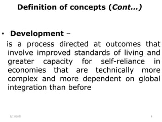 Definition of concepts (Cont…)
• Development –
is a process directed at outcomes that
involve improved standards of living and
greater capacity for self-reliance in
economies that are technically more
complex and more dependent on global
integration than before
2/15/2021 8
 