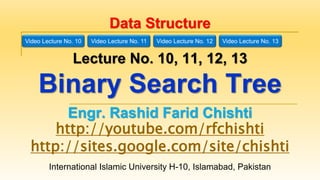 International Islamic University H-10, Islamabad, Pakistan
Data Structure
Lecture No. 10, 11, 12, 13
Binary Search Tree
Engr. Rashid Farid Chishti
http://youtube.com/rfchishti
http://sites.google.com/site/chishti
Video Lecture No. 10 Video Lecture No. 11 Video Lecture No. 12 Video Lecture No. 13
 