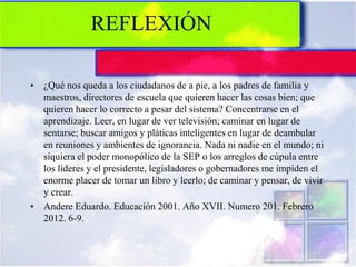 REFLEXIÓN
• ¿Qué nos queda a los ciudadanos de a pie, a los padres de familia y
maestros, directores de escuela que quieren hacer las cosas bien; que
quieren hacer lo correcto a pesar del sistema? Concentrarse en el
aprendizaje. Leer, en lugar de ver televisión; caminar en lugar de
sentarse; buscar amigos y pláticas inteligentes en lugar de deambular
en reuniones y ambientes de ignorancia. Nada ni nadie en el mundo; ni
siquiera el poder monopólico de la SEP o los arreglos de cúpula entre
los líderes y el presidente, legisladores o gobernadores me impiden el
enorme placer de tomar un libro y leerlo; de caminar y pensar, de vivir
y crear.
• Andere Eduardo. Educación 2001. Año XVII. Numero 201. Febrero
2012. 6-9.
 