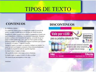 TIPOS DE TEXTO
CONTINUOS DISCONTINUOS
EL ESPEJO CHINO
Un campesino chino se fue a la ciudad para vender la cosecha de
arroz y su mujer le pidió que no se olvidase de traerle un peine.
Después de vender su arroz en la ciudad, el campesino se reunió con
unos compañeros, y bebieron y lo celebraron largamente. Después,
un poco confuso, en el momento de regresar, se acordó de que su
mujer le había pedido algo, pero ¿qué era? No lo podía recordar.
Entonces compró en una tienda para mujeres lo primero que le llamó
la atención: un espejo. Y regresó al pueblo.
Entregó el regalo a su mujer y se marchó a trabajar sus campos. La
mujer se miró en el espejo y comenzó a llorar desconsoladamente.
La madre le preguntó la razón de aquellas lágrimas.
La mujer le dio el espejo y le dijo:
-Mi marido ha traído a otra mujer, joven y hermosa.
La madre cogió el espejo, lo miró y le dijo a su hija:
-No tienes de qué preocuparte, es una vieja.
Anónimo
 