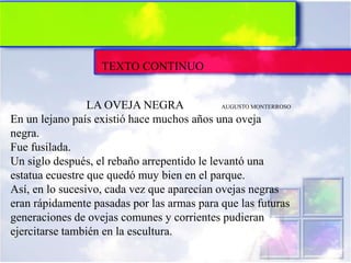 TEXTO CONTINUO
LA OVEJA NEGRA AUGUSTO MONTERROSO
En un lejano país existió hace muchos años una oveja
negra.
Fue fusilada.
Un siglo después, el rebaño arrepentido le levantó una
estatua ecuestre que quedó muy bien en el parque.
Así, en lo sucesivo, cada vez que aparecían ovejas negras
eran rápidamente pasadas por las armas para que las futuras
generaciones de ovejas comunes y corrientes pudieran
ejercitarse también en la escultura.
 