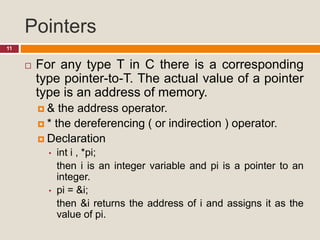 Pointers
11
 For any type T in C there is a corresponding
type pointer-to-T. The actual value of a pointer
type is an address of memory.
 & the address operator.
 * the dereferencing ( or indirection ) operator.
 Declaration
• int i , *pi;
then i is an integer variable and pi is a pointer to an
integer.
• pi = &i;
then &i returns the address of i and assigns it as the
value of pi.
 