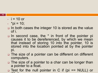 12
• i = 10 or
• *pi = 10;
 In both cases the integer 10 is stored as the value
of i.
 In second case, the * in front of the pointer pi
causes it to be dereferenced, by which we mean
that instead of storing 10 into the pointer, 10 is
stored into the location pointed at by the pointer
pi.
 The size of a pointer can be different on different
computers.
 The size of a pointer to a char can be longer than
a pointer to a float.
 Test for the null pointer in C if (pi == NULL) or
 