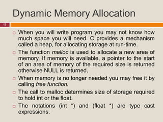 Dynamic Memory Allocation
13
 When you will write program you may not know how
much space you will need. C provides a mechanism
called a heap, for allocating storage at run-time.
 The function malloc is used to allocate a new area of
memory. If memory is available, a pointer to the start
of an area of memory of the required size is returned
otherwise NULL is returned.
 When memory is no longer needed you may free it by
calling free function.
 The call to malloc determines size of storage required
to hold int or the float.
 The notations (int *) and (float *) are type cast
expressions.
 
