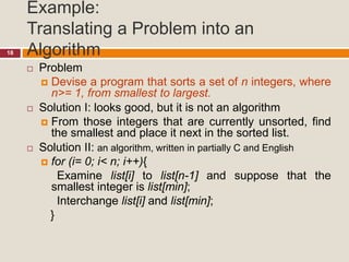 Example:
Translating a Problem into an
Algorithm18
 Problem
 Devise a program that sorts a set of n integers, where
n>= 1, from smallest to largest.
 Solution I: looks good, but it is not an algorithm
 From those integers that are currently unsorted, find
the smallest and place it next in the sorted list.
 Solution II: an algorithm, written in partially C and English
 for (i= 0; i< n; i++){
Examine list[i] to list[n-1] and suppose that the
smallest integer is list[min];
Interchange list[i] and list[min];
}
 