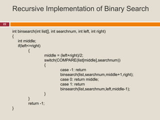 Recursive Implementation of Binary Search
22
int binsearch(int list[], int searchnum, int left, int right)
{
int middle;
if(left<=right)
{
middle = (left+right)/2;
switch(COMPARE(list[middle],searchnum))
{
case -1: return
binsearch(list,searchnum,middle+1,right);
case 0: return middle;
case 1: return
binsearch(list,searchnum,left,middle-1);
}
}
return -1;
}
 
