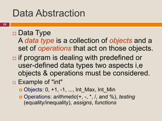 Data Abstraction
25
 Data Type
A data type is a collection of objects and a
set of operations that act on those objects.
 if program is dealing with predefined or
user-defined data types two aspects i,e
objects & operations must be considered.
 Example of "int"
 Objects: 0, +1, -1, ..., Int_Max, Int_Min
 Operations: arithmetic(+, -, *, /, and %), testing
(equality/inequality), assigns, functions
 