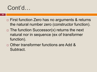 Cont’d…
32
 First function Zero has no arguments & returns
the natural number zero (constructor function).
 The function Successor(x) returns the next
natural nor in sequence (ex of transformer
function).
 Other transformer functions are Add &
Subtract.
 