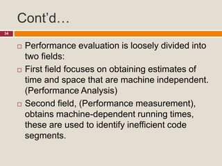 Cont’d…
34
 Performance evaluation is loosely divided into
two fields:
 First field focuses on obtaining estimates of
time and space that are machine independent.
(Performance Analysis)
 Second field, (Performance measurement),
obtains machine-dependent running times,
these are used to identify inefficient code
segments.
 