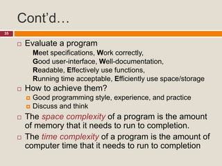 Cont’d…
35
 Evaluate a program
Meet specifications, Work correctly,
Good user-interface, Well-documentation,
Readable, Effectively use functions,
Running time acceptable, Efficiently use space/storage
 How to achieve them?
 Good programming style, experience, and practice
 Discuss and think
 The space complexity of a program is the amount
of memory that it needs to run to completion.
 The time complexity of a program is the amount of
computer time that it needs to run to completion
 
