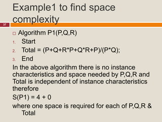 Example1 to find space
complexity37
 Algorithm P1(P,Q,R)
1. Start
2. Total = (P+Q+R*P+Q*R+P)/(P*Q);
3. End
In the above algorithm there is no instance
characteristics and space needed by P,Q,R and
Total is independent of instance characteristics
therefore
S(P1) = 4 + 0
where one space is required for each of P,Q,R &
Total
 