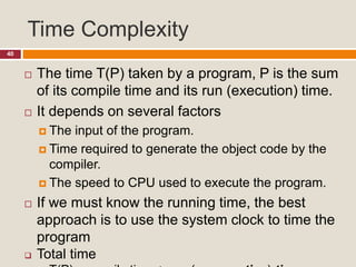 Time Complexity
40
 The time T(P) taken by a program, P is the sum
of its compile time and its run (execution) time.
 It depends on several factors
 The input of the program.
 Time required to generate the object code by the
compiler.
 The speed to CPU used to execute the program.
 If we must know the running time, the best
approach is to use the system clock to time the
program
 Total time
 