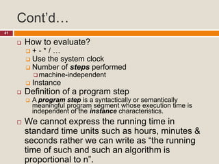 Cont’d…
41
 How to evaluate?
 + - * / …
 Use the system clock
 Number of steps performed
 machine-independent
 Instance
 Definition of a program step
 A program step is a syntactically or semantically
meaningful program segment whose execution time is
independent of the instance characteristics.
 We cannot express the running time in
standard time units such as hours, minutes &
seconds rather we can write as “the running
time of such and such an algorithm is
proportional to n”.
 