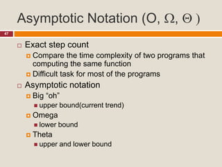 Asymptotic Notation (O, ,  )
47
 Exact step count
 Compare the time complexity of two programs that
computing the same function
 Difficult task for most of the programs
 Asymptotic notation
 Big “oh”
 upper bound(current trend)
 Omega
 lower bound
 Theta
 upper and lower bound
 